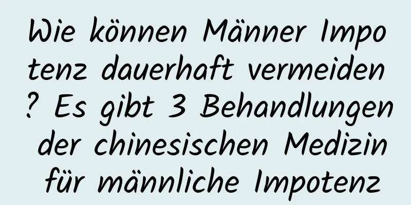 Wie können Männer Impotenz dauerhaft vermeiden? Es gibt 3 Behandlungen der chinesischen Medizin für männliche Impotenz