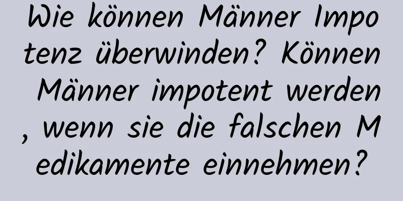 Wie können Männer Impotenz überwinden? Können Männer impotent werden, wenn sie die falschen Medikamente einnehmen?