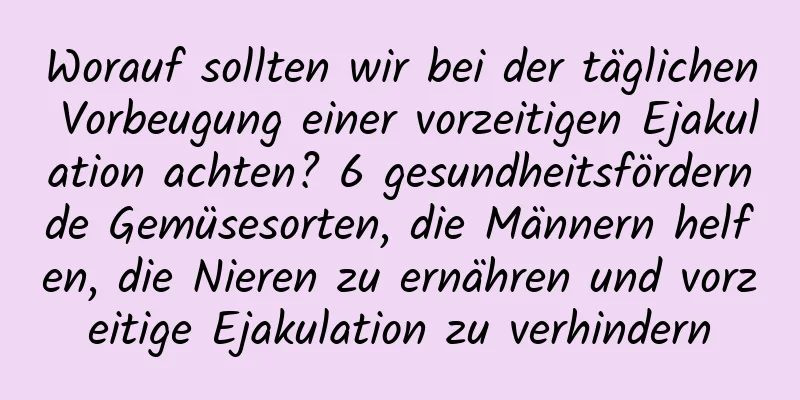 Worauf sollten wir bei der täglichen Vorbeugung einer vorzeitigen Ejakulation achten? 6 gesundheitsfördernde Gemüsesorten, die Männern helfen, die Nieren zu ernähren und vorzeitige Ejakulation zu verhindern