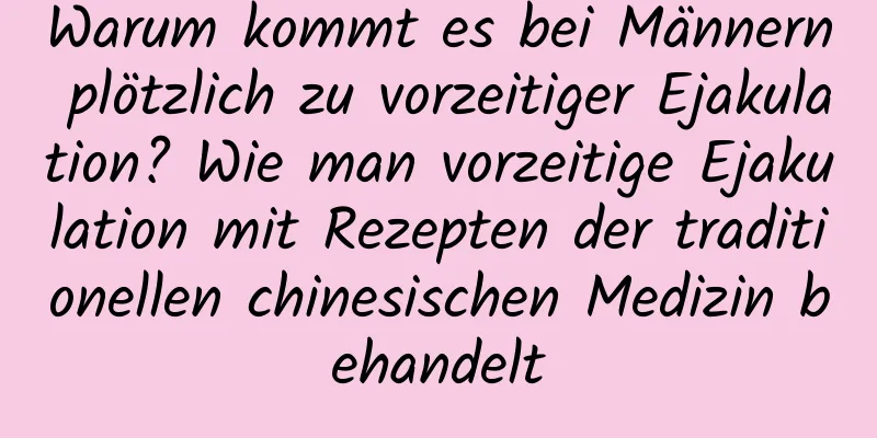 Warum kommt es bei Männern plötzlich zu vorzeitiger Ejakulation? Wie man vorzeitige Ejakulation mit Rezepten der traditionellen chinesischen Medizin behandelt