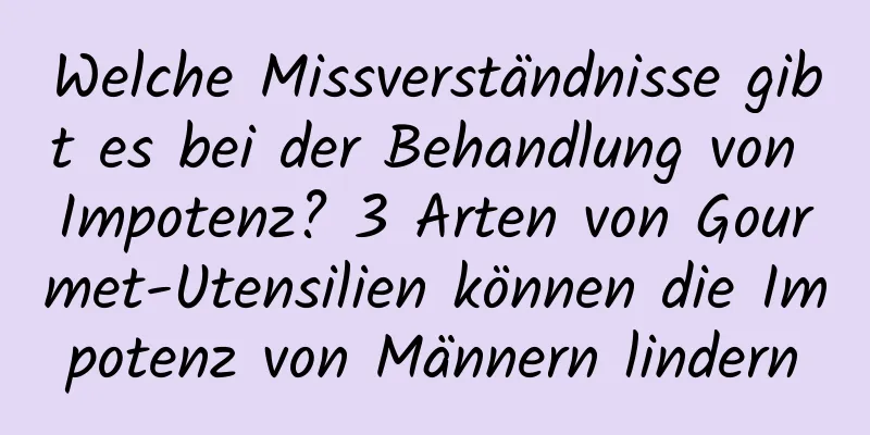 Welche Missverständnisse gibt es bei der Behandlung von Impotenz? 3 Arten von Gourmet-Utensilien können die Impotenz von Männern lindern