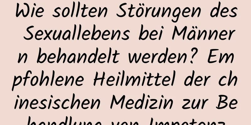 Wie sollten Störungen des Sexuallebens bei Männern behandelt werden? Empfohlene Heilmittel der chinesischen Medizin zur Behandlung von Impotenz