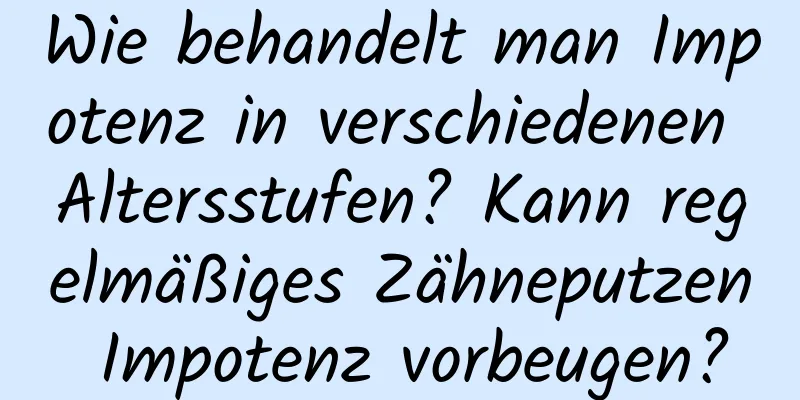 Wie behandelt man Impotenz in verschiedenen Altersstufen? Kann regelmäßiges Zähneputzen Impotenz vorbeugen?