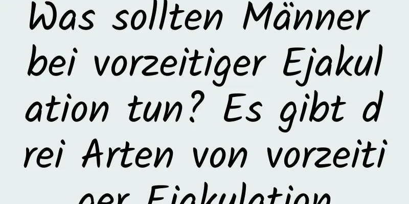 Was sollten Männer bei vorzeitiger Ejakulation tun? Es gibt drei Arten von vorzeitiger Ejakulation