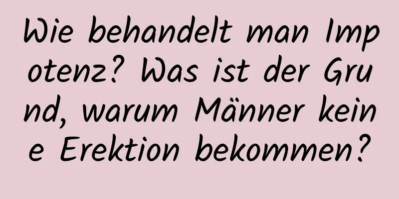 Wie behandelt man Impotenz? Was ist der Grund, warum Männer keine Erektion bekommen?