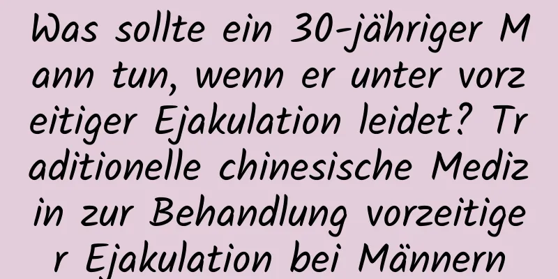 Was sollte ein 30-jähriger Mann tun, wenn er unter vorzeitiger Ejakulation leidet? Traditionelle chinesische Medizin zur Behandlung vorzeitiger Ejakulation bei Männern