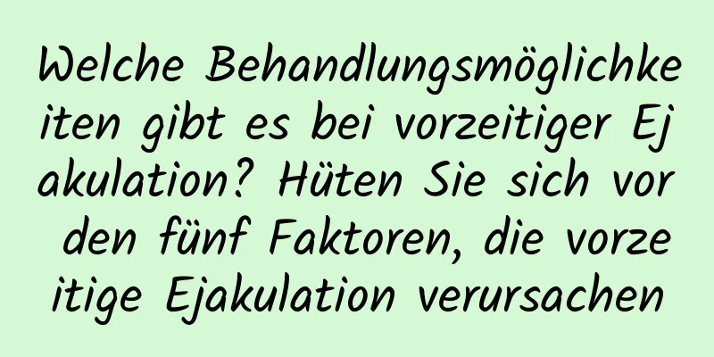 Welche Behandlungsmöglichkeiten gibt es bei vorzeitiger Ejakulation? Hüten Sie sich vor den fünf Faktoren, die vorzeitige Ejakulation verursachen