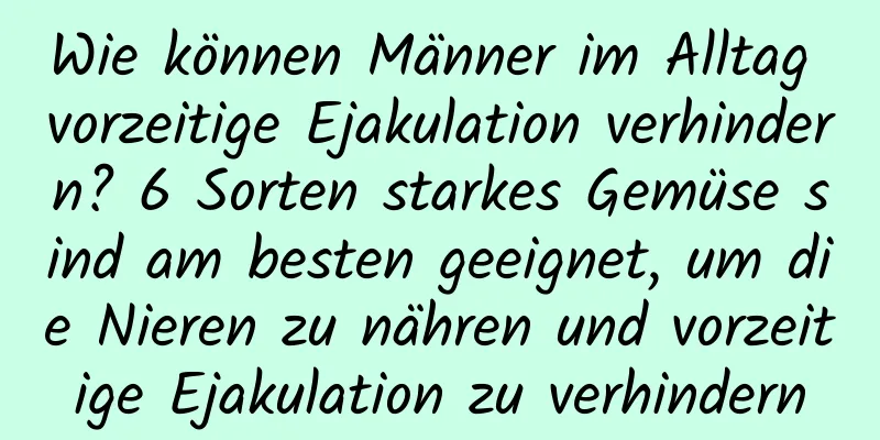 Wie können Männer im Alltag vorzeitige Ejakulation verhindern? 6 Sorten starkes Gemüse sind am besten geeignet, um die Nieren zu nähren und vorzeitige Ejakulation zu verhindern