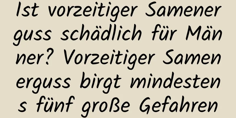 Ist vorzeitiger Samenerguss schädlich für Männer? Vorzeitiger Samenerguss birgt mindestens fünf große Gefahren