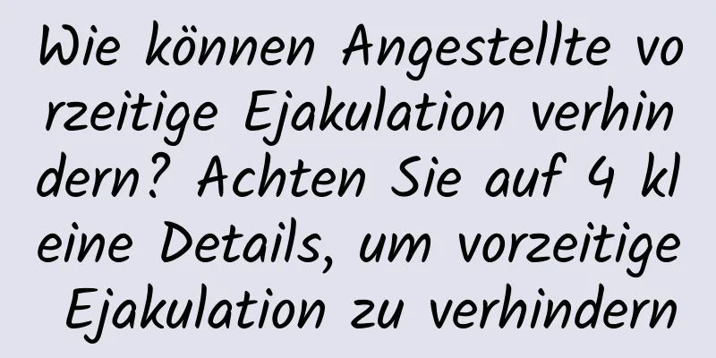 Wie können Angestellte vorzeitige Ejakulation verhindern? Achten Sie auf 4 kleine Details, um vorzeitige Ejakulation zu verhindern