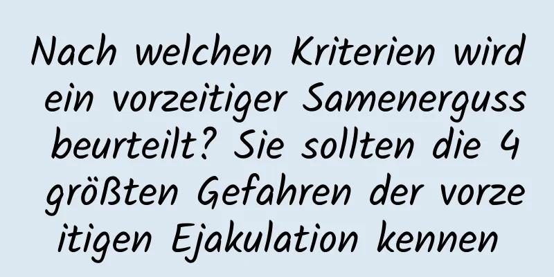 Nach welchen Kriterien wird ein vorzeitiger Samenerguss beurteilt? Sie sollten die 4 größten Gefahren der vorzeitigen Ejakulation kennen