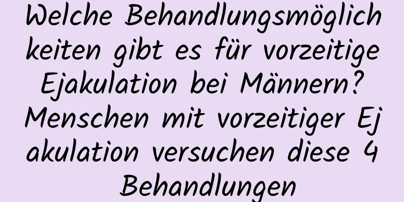 Welche Behandlungsmöglichkeiten gibt es für vorzeitige Ejakulation bei Männern? Menschen mit vorzeitiger Ejakulation versuchen diese 4 Behandlungen