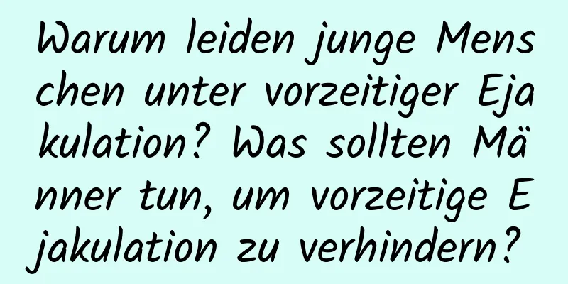 Warum leiden junge Menschen unter vorzeitiger Ejakulation? Was sollten Männer tun, um vorzeitige Ejakulation zu verhindern?