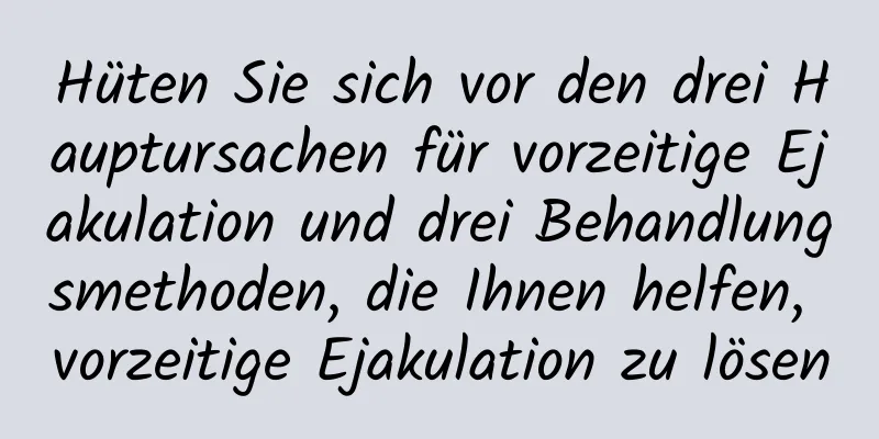 Hüten Sie sich vor den drei Hauptursachen für vorzeitige Ejakulation und drei Behandlungsmethoden, die Ihnen helfen, vorzeitige Ejakulation zu lösen