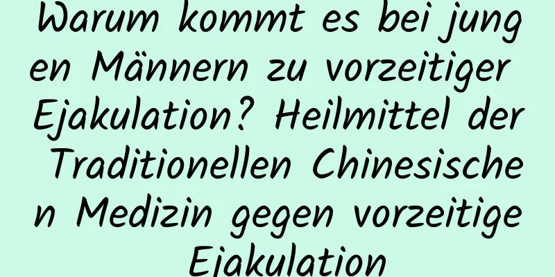 Warum kommt es bei jungen Männern zu vorzeitiger Ejakulation? Heilmittel der Traditionellen Chinesischen Medizin gegen vorzeitige Ejakulation