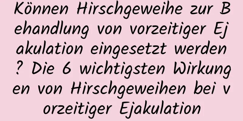 Können Hirschgeweihe zur Behandlung von vorzeitiger Ejakulation eingesetzt werden? Die 6 wichtigsten Wirkungen von Hirschgeweihen bei vorzeitiger Ejakulation