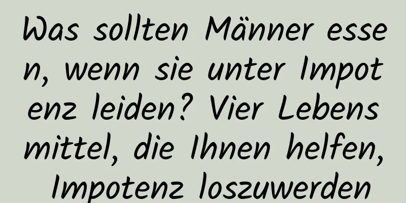 Was sollten Männer essen, wenn sie unter Impotenz leiden? Vier Lebensmittel, die Ihnen helfen, Impotenz loszuwerden