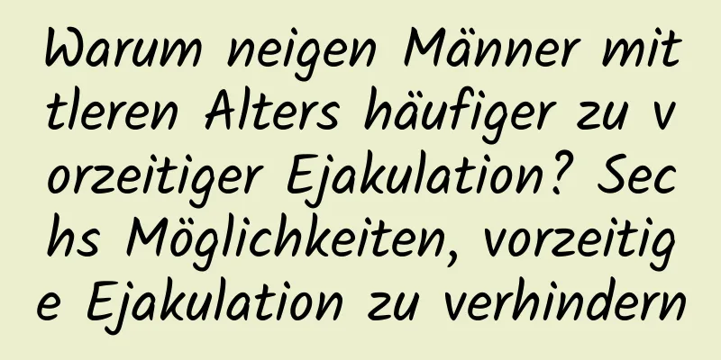 Warum neigen Männer mittleren Alters häufiger zu vorzeitiger Ejakulation? Sechs Möglichkeiten, vorzeitige Ejakulation zu verhindern