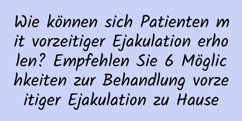 Wie können sich Patienten mit vorzeitiger Ejakulation erholen? Empfehlen Sie 6 Möglichkeiten zur Behandlung vorzeitiger Ejakulation zu Hause