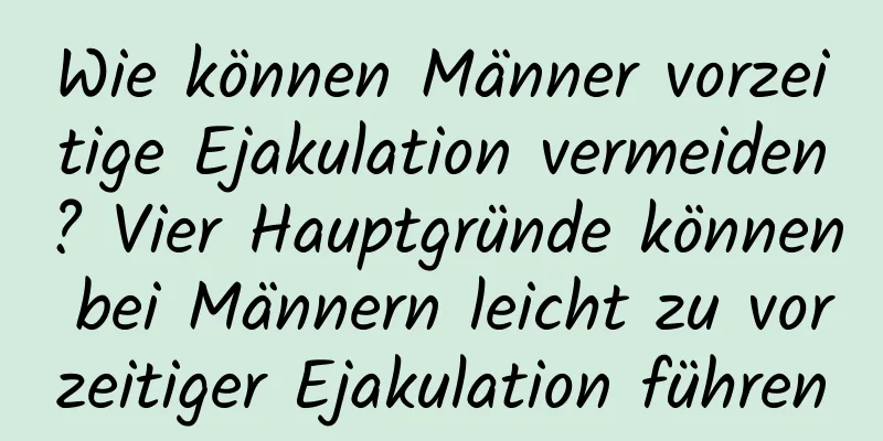 Wie können Männer vorzeitige Ejakulation vermeiden? Vier Hauptgründe können bei Männern leicht zu vorzeitiger Ejakulation führen