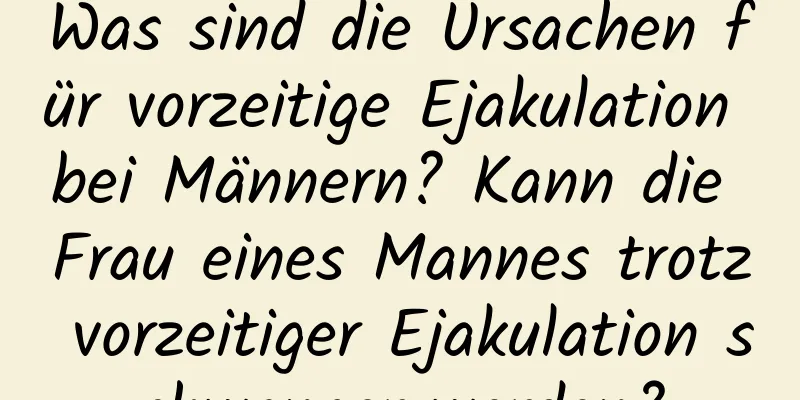 Was sind die Ursachen für vorzeitige Ejakulation bei Männern? Kann die Frau eines Mannes trotz vorzeitiger Ejakulation schwanger werden?