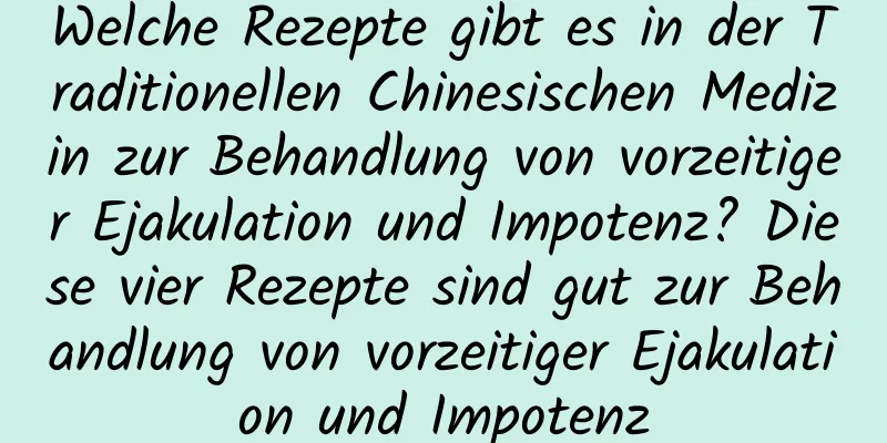 Welche Rezepte gibt es in der Traditionellen Chinesischen Medizin zur Behandlung von vorzeitiger Ejakulation und Impotenz? Diese vier Rezepte sind gut zur Behandlung von vorzeitiger Ejakulation und Impotenz