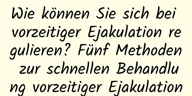 Wie können Sie sich bei vorzeitiger Ejakulation regulieren? Fünf Methoden zur schnellen Behandlung vorzeitiger Ejakulation