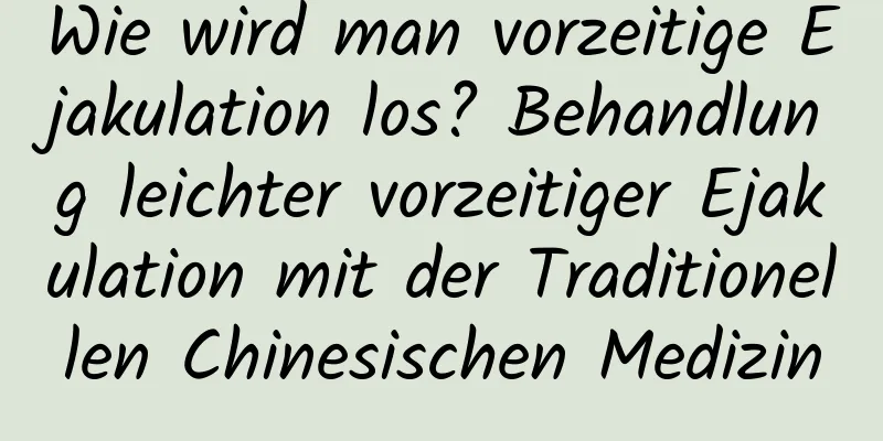 Wie wird man vorzeitige Ejakulation los? Behandlung leichter vorzeitiger Ejakulation mit der Traditionellen Chinesischen Medizin