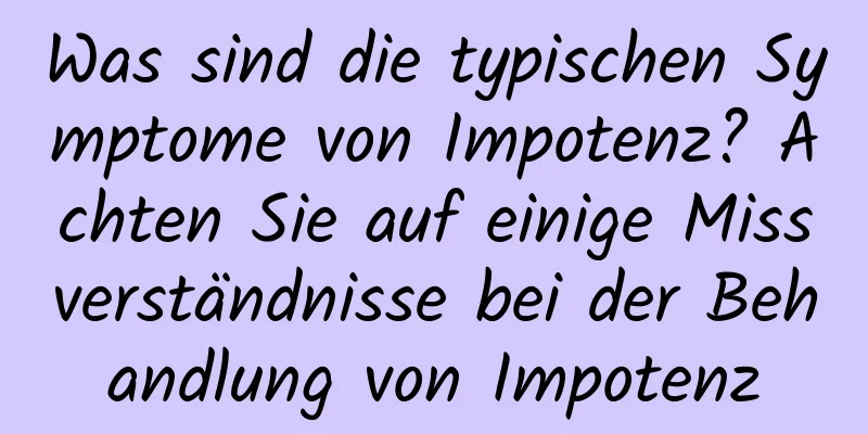 Was sind die typischen Symptome von Impotenz? Achten Sie auf einige Missverständnisse bei der Behandlung von Impotenz