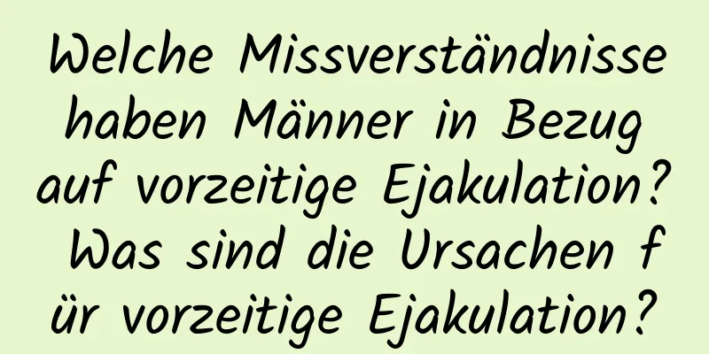 Welche Missverständnisse haben Männer in Bezug auf vorzeitige Ejakulation? Was sind die Ursachen für vorzeitige Ejakulation?