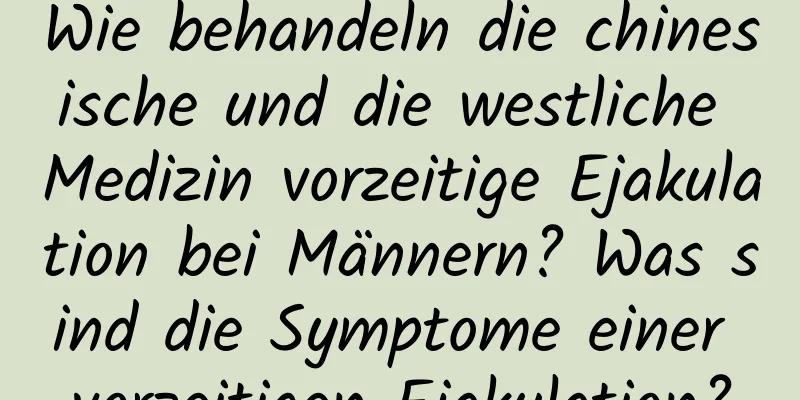 Wie behandeln die chinesische und die westliche Medizin vorzeitige Ejakulation bei Männern? Was sind die Symptome einer vorzeitigen Ejakulation?