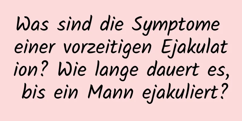 Was sind die Symptome einer vorzeitigen Ejakulation? Wie lange dauert es, bis ein Mann ejakuliert?