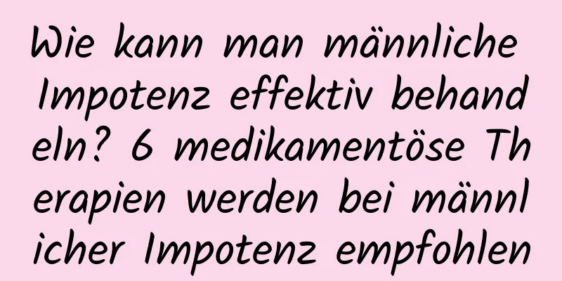 Wie kann man männliche Impotenz effektiv behandeln? 6 medikamentöse Therapien werden bei männlicher Impotenz empfohlen