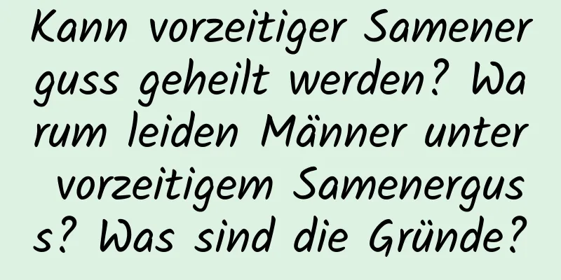 Kann vorzeitiger Samenerguss geheilt werden? Warum leiden Männer unter vorzeitigem Samenerguss? Was sind die Gründe?