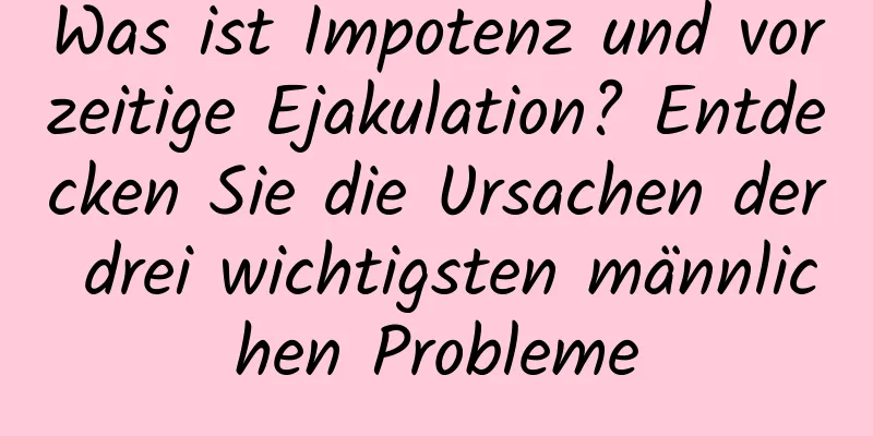 Was ist Impotenz und vorzeitige Ejakulation? Entdecken Sie die Ursachen der drei wichtigsten männlichen Probleme