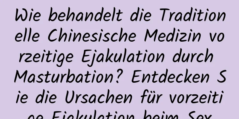 Wie behandelt die Traditionelle Chinesische Medizin vorzeitige Ejakulation durch Masturbation? Entdecken Sie die Ursachen für vorzeitige Ejakulation beim Sex