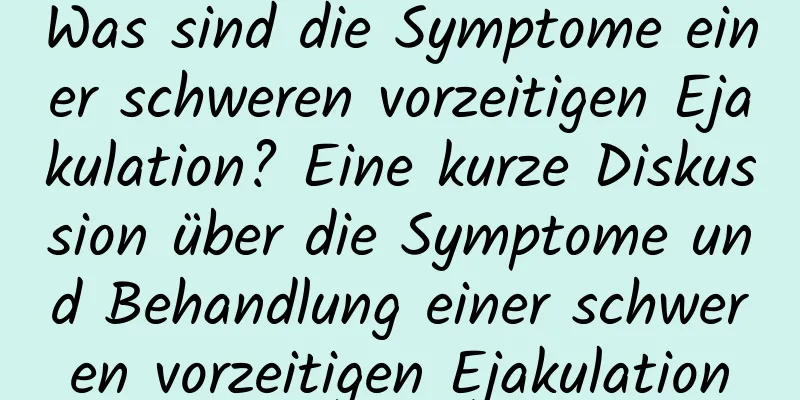 Was sind die Symptome einer schweren vorzeitigen Ejakulation? Eine kurze Diskussion über die Symptome und Behandlung einer schweren vorzeitigen Ejakulation