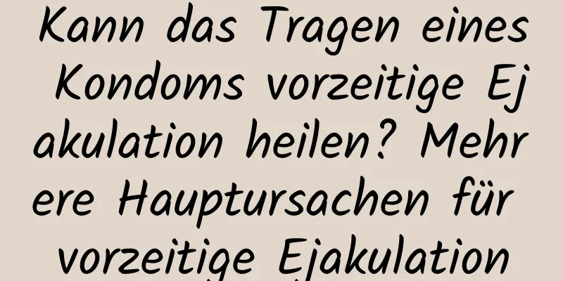 Kann das Tragen eines Kondoms vorzeitige Ejakulation heilen? Mehrere Hauptursachen für vorzeitige Ejakulation