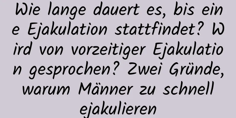 Wie lange dauert es, bis eine Ejakulation stattfindet? Wird von vorzeitiger Ejakulation gesprochen? Zwei Gründe, warum Männer zu schnell ejakulieren