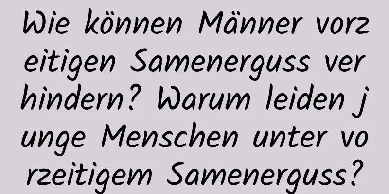 Wie können Männer vorzeitigen Samenerguss verhindern? Warum leiden junge Menschen unter vorzeitigem Samenerguss?