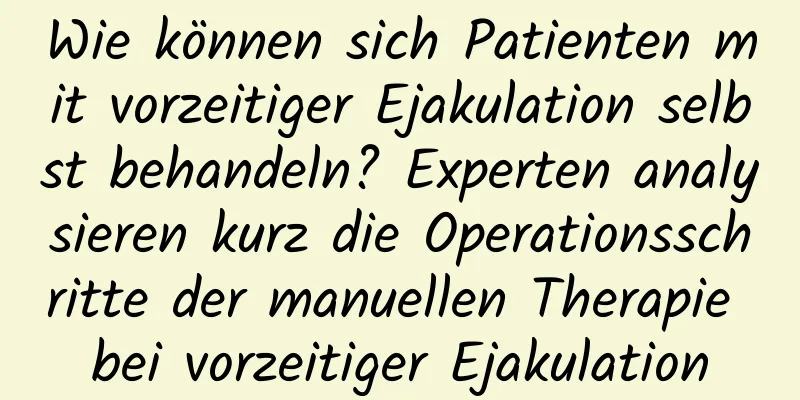 Wie können sich Patienten mit vorzeitiger Ejakulation selbst behandeln? Experten analysieren kurz die Operationsschritte der manuellen Therapie bei vorzeitiger Ejakulation