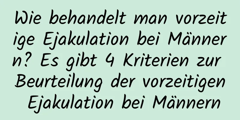 Wie behandelt man vorzeitige Ejakulation bei Männern? Es gibt 4 Kriterien zur Beurteilung der vorzeitigen Ejakulation bei Männern