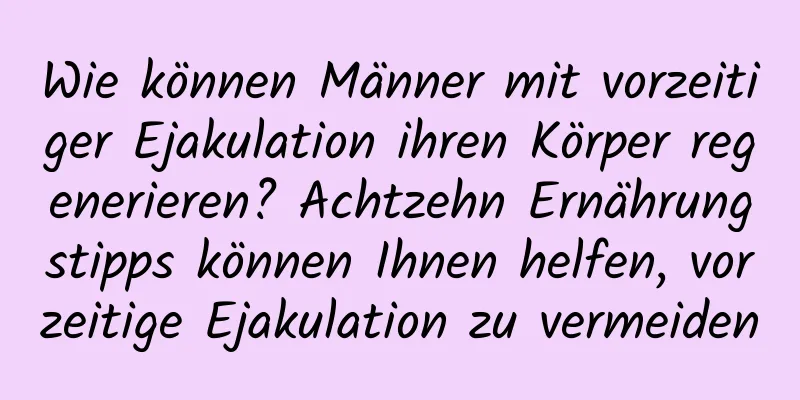 Wie können Männer mit vorzeitiger Ejakulation ihren Körper regenerieren? Achtzehn Ernährungstipps können Ihnen helfen, vorzeitige Ejakulation zu vermeiden