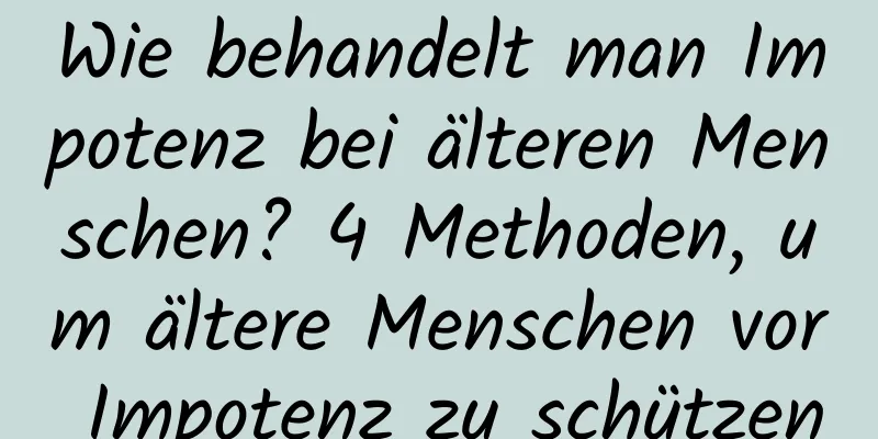 Wie behandelt man Impotenz bei älteren Menschen? 4 Methoden, um ältere Menschen vor Impotenz zu schützen