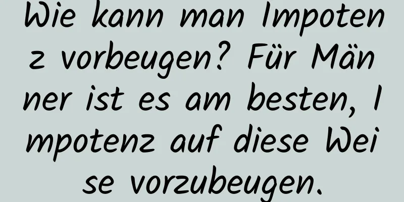 Wie kann man Impotenz vorbeugen? Für Männer ist es am besten, Impotenz auf diese Weise vorzubeugen.