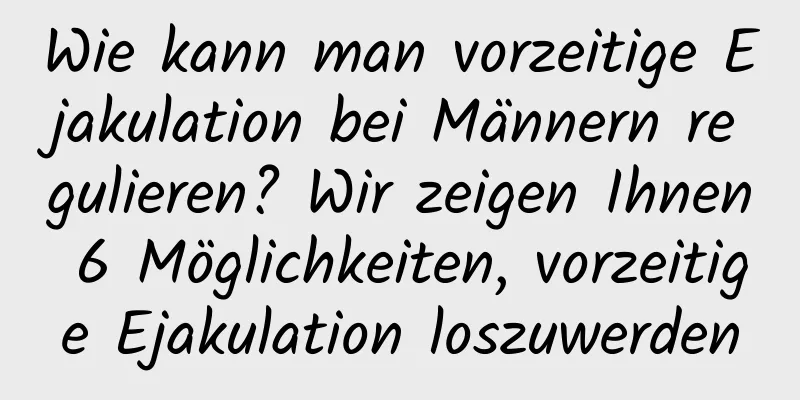 Wie kann man vorzeitige Ejakulation bei Männern regulieren? Wir zeigen Ihnen 6 Möglichkeiten, vorzeitige Ejakulation loszuwerden