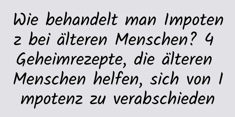 Wie behandelt man Impotenz bei älteren Menschen? 4 Geheimrezepte, die älteren Menschen helfen, sich von Impotenz zu verabschieden