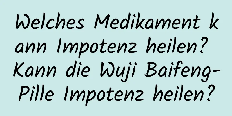 Welches Medikament kann Impotenz heilen? Kann die Wuji Baifeng-Pille Impotenz heilen?