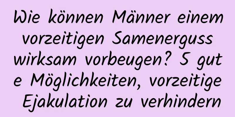 Wie können Männer einem vorzeitigen Samenerguss wirksam vorbeugen? 5 gute Möglichkeiten, vorzeitige Ejakulation zu verhindern