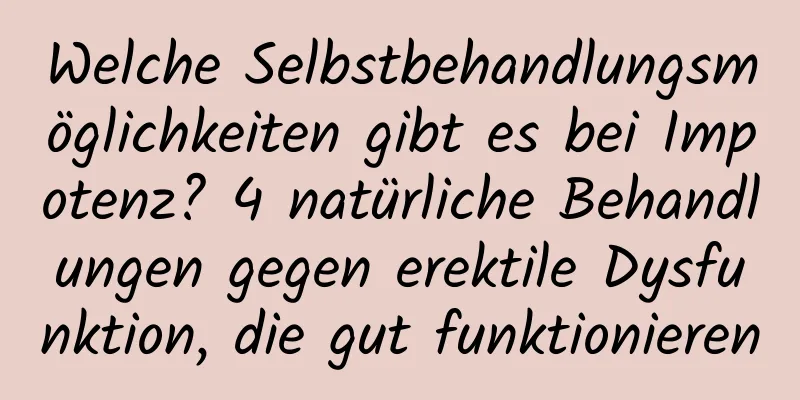 Welche Selbstbehandlungsmöglichkeiten gibt es bei Impotenz? 4 natürliche Behandlungen gegen erektile Dysfunktion, die gut funktionieren